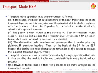 Encapsulating Security Payload(ESP) Encapsulating Security Payload
Transport Mode ESP
Transport mode operation may be summarized as follows:
(i) At the source, the block of data consisting of the ESP trailer plus the entire
transport-layer segment is encrypted and the plaintext of this block is replaced
with its ciphertext to form the IP packet for transmission. Authentication is
added if this option is selected.
(ii) The packet is then routed to the destination. Each intermediate router
needs to examine and process the IP header plus any plaintext IP extension
headers but does not need to examine the ciphertext.
(iii) The destination node examines and processes the IP header plus any
plaintext IP extension headers. Then, on the basis of the SPI in the ESP
header, the destination node decrypts the remainder of the packet to recover
the plaintext transport-layer segment.
Transport mode operation provides confidentiality for any application that uses
it, thus avoiding the need to implement confidentiality in every individual ap-
plication.
One drawback to this mode is that it is possible to do traffic analysis on the
transmitted packets.
Dr. S.Thamizharasan, Associate Professor/ECE EC E14-Cryptography and Network Security 32 / 74
 
