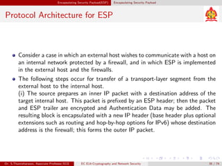 Encapsulating Security Payload(ESP) Encapsulating Security Payload
Protocol Architecture for ESP
Consider a case in which an external host wishes to communicate with a host on
an internal network protected by a firewall, and in which ESP is implemented
in the external host and the firewalls.
The following steps occur for transfer of a transport-layer segment from the
external host to the internal host.
(i) The source prepares an inner IP packet with a destination address of the
target internal host. This packet is prefixed by an ESP header; then the packet
and ESP trailer are encrypted and Authentication Data may be added. The
resulting block is encapsulated with a new IP header (base header plus optional
extensions such as routing and hop-by-hop options for IPv6) whose destination
address is the firewall; this forms the outer IP packet.
Dr. S.Thamizharasan, Associate Professor/ECE EC E14-Cryptography and Network Security 35 / 74
 