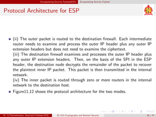 Encapsulating Security Payload(ESP) Encapsulating Security Payload
Protocol Architecture for ESP
(ii) The outer packet is routed to the destination firewall. Each intermediate
router needs to examine and process the outer IP header plus any outer IP
extension headers but does not need to examine the ciphertext.
(iii) The destination firewall examines and processes the outer IP header plus
any outer IP extension headers. Then, on the basis of the SPI in the ESP
header, the destination node decrypts the remainder of the packet to recover
the plaintext inner IP packet. This packet is then transmitted in the internal
network.
(iv) The inner packet is routed through zero or more routers in the internal
network to the destination host.
Figure11,12 shows the protocol architecture for the two modes.
Dr. S.Thamizharasan, Associate Professor/ECE EC E14-Cryptography and Network Security 36 / 74
 
