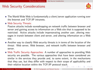 Web Security Considerations Web Security Considerations
Web Security Considerations
The World Wide Web is fundamentally a client/server application running over
the Internet and TCP/IP intranets.
Web Security Threats:
Passive attacks include eavesdropping on network traffic between browser and
server and gaining access to information on a Web site that is supposed to be
restricted. Active attacks include impersonating another user, altering mes-
sages in transit between client and server, and altering information on a Web
site.
Another way to classify Web security threats is in terms of the location of the
threat: Web server, Web browser, and network traffic between browser and
server.
Web Traffic Security Approaches: A number of approaches to providing Web
security are possible. The various approaches that have been considered are
similar in the services they provide and, to some extent, in the mechanisms
that they use, but they differ with respect to their scope of applicability and
their relative location within the TCP/IP protocol stack.
Dr. S.Thamizharasan, Associate Professor/ECE EC E14-Cryptography and Network Security 40 / 74
 