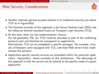 Web Security Considerations Web Security Considerations
Web Security Considerations
Another relatively general-purpose solution is to implement security just above
TCP as in Figure14(b).
The foremost example of this approach is the Secure Sockets Layer (SSL) and
the follow-on Internet standard known as Transport Layer Security (TLS).
At this level, there are two implementation choices.
For full generality, SSL (or TLS) could be provided as part of the underlying
protocol suite and therefore be transparent to applications.
Alternatively, TLS can be embedded in specific packages. For example, virtu-
ally all browsers come equipped with TLS, and most Web servers have imple-
mented the protocol.
Application-specific security services are embedded within the particular appli-
cation. Figure14(c). shows examples of this architecture. The advantage of
this approach is that the service can be tailored to the specific needs of a given
application.
Dr. S.Thamizharasan, Associate Professor/ECE EC E14-Cryptography and Network Security 42 / 74
 