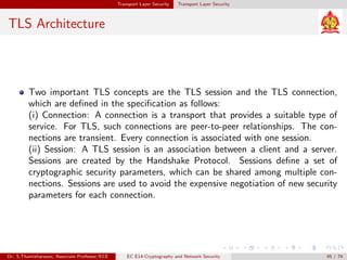 Transport Layer Security Transport Layer Security
TLS Architecture
Two important TLS concepts are the TLS session and the TLS connection,
which are defined in the specification as follows:
(i) Connection: A connection is a transport that provides a suitable type of
service. For TLS, such connections are peer-to-peer relationships. The con-
nections are transient. Every connection is associated with one session.
(ii) Session: A TLS session is an association between a client and a server.
Sessions are created by the Handshake Protocol. Sessions define a set of
cryptographic security parameters, which can be shared among multiple con-
nections. Sessions are used to avoid the expensive negotiation of new security
parameters for each connection.
Dr. S.Thamizharasan, Associate Professor/ECE EC E14-Cryptography and Network Security 45 / 74
 
