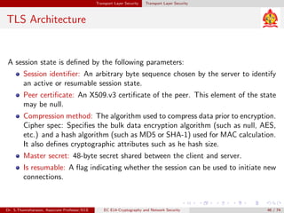 Transport Layer Security Transport Layer Security
TLS Architecture
A session state is defined by the following parameters:
Session identifier: An arbitrary byte sequence chosen by the server to identify
an active or resumable session state.
Peer certificate: An X509.v3 certificate of the peer. This element of the state
may be null.
Compression method: The algorithm used to compress data prior to encryption.
Cipher spec: Specifies the bulk data encryption algorithm (such as null, AES,
etc.) and a hash algorithm (such as MD5 or SHA-1) used for MAC calculation.
It also defines cryptographic attributes such as he hash size.
Master secret: 48-byte secret shared between the client and server.
Is resumable: A flag indicating whether the session can be used to initiate new
connections.
Dr. S.Thamizharasan, Associate Professor/ECE EC E14-Cryptography and Network Security 46 / 74
 
