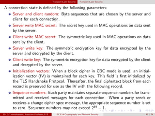Transport Layer Security Transport Layer Security
A connection state is defined by the following parameters:
Server and client random: Byte sequences that are chosen by the server and
client for each connection.
Server write MAC secret: The secret key used in MAC operations on data sent
by the server.
Client write MAC secret: The symmetric key used in MAC operations on data
sent by the client.
Server write key: The symmetric encryption key for data encrypted by the
server and decrypted by the client.
Client write key: The symmetric encryption key for data encrypted by the client
and decrypted by the server.
Initialization vectors: When a block cipher in CBC mode is used, an initial-
ization vector (IV) is maintained for each key. This field is first initialized by
the TLS Handshake Protocol. Thereafter, the final ciphertext block from each
record is preserved for use as the IV with the following record.
Sequence numbers: Each party maintains separate sequence numbers for trans-
mitted and received messages for each connection. When a party sends or
receives a change cipher spec message, the appropriate sequence number is set
to zero. Sequence numbers may not exceed 264
− 1.
Dr. S.Thamizharasan, Associate Professor/ECE EC E14-Cryptography and Network Security 47 / 74
 