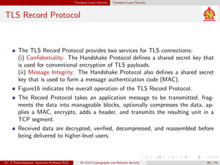 Transport Layer Security Transport Layer Security
TLS Record Protocol
The TLS Record Protocol provides two services for TLS connections:
(i) Confidentiality: The Handshake Protocol defines a shared secret key that
is used for conventional encryption of TLS payloads.
(ii) Message Integrity: The Handshake Protocol also defines a shared secret
key that is used to form a message authentication code (MAC).
Figure16 indicates the overall operation of the TLS Record Protocol.
The Record Protocol takes an application message to be transmitted, frag-
ments the data into manageable blocks, optionally compresses the data, ap-
plies a MAC, encrypts, adds a header, and transmits the resulting unit in a
TCP segment.
Received data are decrypted, verified, decompressed, and reassembled before
being delivered to higher-level users.
Dr. S.Thamizharasan, Associate Professor/ECE EC E14-Cryptography and Network Security 48 / 74
 