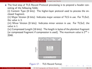 Transport Layer Security Transport Layer Security
The final step of TLS Record Protocol processing is to prepend a header con-
sisting of the following fields:
(i) Content Type (8 bits): The higher-layer protocol used to process the en-
closed fragment.
(ii) Major Version (8 bits): Indicates major version of TLS in use. For TLSv2,
the value is 3.
(iii) Minor Version (8 bits): Indicates minor version in use. For TLSv2, the
value is 1.
(iv) Compressed Length (16 bits): The length in bytes of the plaintext fragment
(or compressed fragment if compression is used). The maximum value is 214
+
2048.
Figure 17 : TLS Record Format.
Dr. S.Thamizharasan, Associate Professor/ECE EC E14-Cryptography and Network Security 50 / 74
 