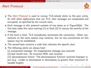 Transport Layer Security Transport Layer Security
Alert Protocol
The Alert Protocol is used to convey TLS-related alerts to the peer entity.
As with other applications that use TLS, alert messages are compressed and
encrypted, as specified by the current state.
Each message in this protocol consists of two bytes as in Figure18(b). The
first byte takes the value warning (1) or fatal (2) to convey the severity of the
message.
If the level is fatal, TLS immediately terminates the connection. Other con-
nections on the same session may continue, but no new connections on this
session may be established.
The second byte contains a code that indicates the specific alert.
The following alerts are always fatal:
(i) unexpected message: An inappropriate message was received.
(ii) bad record mac: An incorrect MAC was received.
(iii) decompression failure: The decompression function received improper in-
put (e.g., unable to decompress or decompress to greater than maximum al-
lowable length).
Dr. S.Thamizharasan, Associate Professor/ECE EC E14-Cryptography and Network Security 52 / 74
 