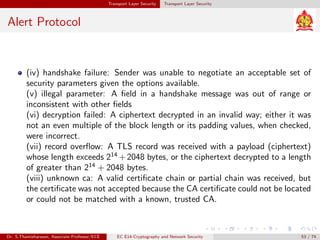 Transport Layer Security Transport Layer Security
Alert Protocol
(iv) handshake failure: Sender was unable to negotiate an acceptable set of
security parameters given the options available.
(v) illegal parameter: A field in a handshake message was out of range or
inconsistent with other fields
(vi) decryption failed: A ciphertext decrypted in an invalid way; either it was
not an even multiple of the block length or its padding values, when checked,
were incorrect.
(vii) record overflow: A TLS record was received with a payload (ciphertext)
whose length exceeds 214
+2048 bytes, or the ciphertext decrypted to a length
of greater than 214
+ 2048 bytes.
(viii) unknown ca: A valid certificate chain or partial chain was received, but
the certificate was not accepted because the CA certificate could not be located
or could not be matched with a known, trusted CA.
Dr. S.Thamizharasan, Associate Professor/ECE EC E14-Cryptography and Network Security 53 / 74
 
