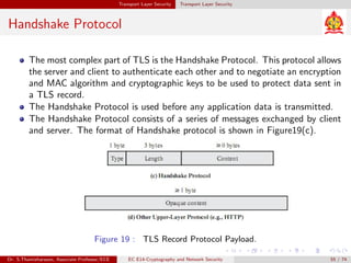 Transport Layer Security Transport Layer Security
Handshake Protocol
The most complex part of TLS is the Handshake Protocol. This protocol allows
the server and client to authenticate each other and to negotiate an encryption
and MAC algorithm and cryptographic keys to be used to protect data sent in
a TLS record.
The Handshake Protocol is used before any application data is transmitted.
The Handshake Protocol consists of a series of messages exchanged by client
and server. The format of Handshake protocol is shown in Figure19(c).
Figure 19 : TLS Record Protocol Payload.
Dr. S.Thamizharasan, Associate Professor/ECE EC E14-Cryptography and Network Security 55 / 74
 