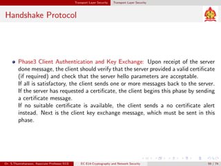 Transport Layer Security Transport Layer Security
Handshake Protocol
Phase3 Client Authentication and Key Exchange: Upon receipt of the server
done message, the client should verify that the server provided a valid certificate
(if required) and check that the server hello parameters are acceptable.
If all is satisfactory, the client sends one or more messages back to the server.
If the server has requested a certificate, the client begins this phase by sending
a certificate message.
If no suitable certificate is available, the client sends a no certificate alert
instead. Next is the client key exchange message, which must be sent in this
phase.
Dr. S.Thamizharasan, Associate Professor/ECE EC E14-Cryptography and Network Security 59 / 74
 