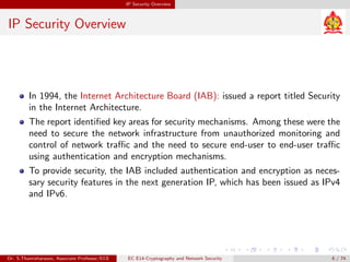 IP Security Overview
IP Security Overview
In 1994, the Internet Architecture Board (IAB): issued a report titled Security
in the Internet Architecture.
The report identified key areas for security mechanisms. Among these were the
need to secure the network infrastructure from unauthorized monitoring and
control of network traffic and the need to secure end-user to end-user traffic
using authentication and encryption mechanisms.
To provide security, the IAB included authentication and encryption as neces-
sary security features in the next generation IP, which has been issued as IPv4
and IPv6.
Dr. S.Thamizharasan, Associate Professor/ECE EC E14-Cryptography and Network Security 6 / 74
 
