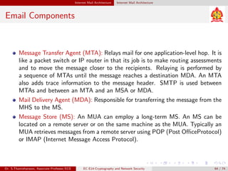 Internet Mail Architecture Internet Mail Architecture
Email Components
Message Transfer Agent (MTA): Relays mail for one application-level hop. It is
like a packet switch or IP router in that its job is to make routing assessments
and to move the message closer to the recipients. Relaying is performed by
a sequence of MTAs until the message reaches a destination MDA. An MTA
also adds trace information to the message header. SMTP is used between
MTAs and between an MTA and an MSA or MDA.
Mail Delivery Agent (MDA): Responsible for transferring the message from the
MHS to the MS.
Message Store (MS): An MUA can employ a long-term MS. An MS can be
located on a remote server or on the same machine as the MUA. Typically an
MUA retrieves messages from a remote server using POP (Post OfficeProtocol)
or IMAP (Internet Message Access Protocol).
Dr. S.Thamizharasan, Associate Professor/ECE EC E14-Cryptography and Network Security 64 / 74
 