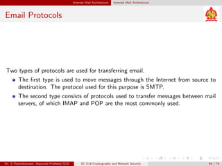 Internet Mail Architecture Internet Mail Architecture
Email Protocols
Two types of protocols are used for transferring email.
The first type is used to move messages through the Internet from source to
destination. The protocol used for this purpose is SMTP.
The second type consists of protocols used to transfer messages between mail
servers, of which IMAP and POP are the most commonly used.
Dr. S.Thamizharasan, Associate Professor/ECE EC E14-Cryptography and Network Security 65 / 74
 