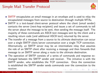 Internet Mail Architecture Internet Mail Architecture
Simple Mail Transfer Protocol
SMTP encapsulates an email message in an envelope and is used to relay the
encapsulated messages from source to destination through multiple MTAs.
SMTP is a text-based client-server protocol where the client (email sender)
contacts the server (next-hop recipient) and issues a set of commands to tell
the server about the message to be sent, then sending the message itself. The
majority of these commands are ASCII text messages sent by the client and a
resulting return code (and additional ASCII text) returned by the server.
The transfer of a message from a source to its ultimate destination can occur
over a single SMTP client/server conversation over a single TCP connection.
Alternatively, an SMTP server may be an intermediate relay that assumes
the role of an SMTP client after receiving a message and then forwards that
message to an SMTP server along a route to the ultimate destination.
The operation of SMTP consists of a series of commands and response ex-
changed between the SMTP sender and receiver. The initiative is with the
SMTP sender, who establishes the TCP connection. Once the connection
is established the SMTP sender sends commands over the connection to the
receiver.
Dr. S.Thamizharasan, Associate Professor/ECE EC E14-Cryptography and Network Security 66 / 74
 
