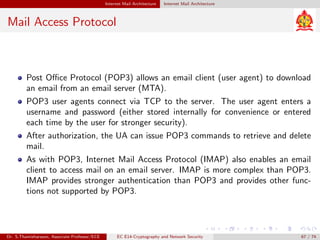 Internet Mail Architecture Internet Mail Architecture
Mail Access Protocol
Post Office Protocol (POP3) allows an email client (user agent) to download
an email from an email server (MTA).
POP3 user agents connect via TCP to the server. The user agent enters a
username and password (either stored internally for convenience or entered
each time by the user for stronger security).
After authorization, the UA can issue POP3 commands to retrieve and delete
mail.
As with POP3, Internet Mail Access Protocol (IMAP) also enables an email
client to access mail on an email server. IMAP is more complex than POP3.
IMAP provides stronger authentication than POP3 and provides other func-
tions not supported by POP3.
Dr. S.Thamizharasan, Associate Professor/ECE EC E14-Cryptography and Network Security 67 / 74
 