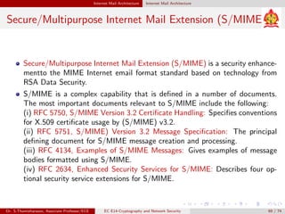 Internet Mail Architecture Internet Mail Architecture
Secure/Multipurpose Internet Mail Extension (S/MIME)
Secure/Multipurpose Internet Mail Extension (S/MIME) is a security enhance-
mentto the MIME Internet email format standard based on technology from
RSA Data Security.
S/MIME is a complex capability that is defined in a number of documents.
The most important documents relevant to S/MIME include the following:
(i) RFC 5750, S/MIME Version 3.2 Certificate Handling: Specifies conventions
for X.509 certificate usage by (S/MIME) v3.2.
(ii) RFC 5751, S/MIME) Version 3.2 Message Specification: The principal
defining document for S/MIME message creation and processing.
(iii) RFC 4134, Examples of S/MIME Messages: Gives examples of message
bodies formatted using S/MIME.
(iv) RFC 2634, Enhanced Security Services for S/MIME: Describes four op-
tional security service extensions for S/MIME.
Dr. S.Thamizharasan, Associate Professor/ECE EC E14-Cryptography and Network Security 69 / 74
 
