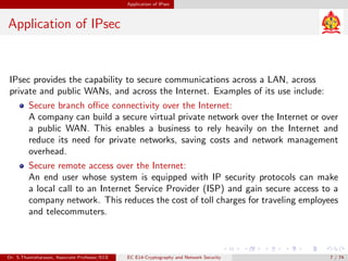 Application of IPsec
Application of IPsec
IPsec provides the capability to secure communications across a LAN, across
private and public WANs, and across the Internet. Examples of its use include:
Secure branch office connectivity over the Internet:
A company can build a secure virtual private network over the Internet or over
a public WAN. This enables a business to rely heavily on the Internet and
reduce its need for private networks, saving costs and network management
overhead.
Secure remote access over the Internet:
An end user whose system is equipped with IP security protocols can make
a local call to an Internet Service Provider (ISP) and gain secure access to a
company network. This reduces the cost of toll charges for traveling employees
and telecommuters.
Dr. S.Thamizharasan, Associate Professor/ECE EC E14-Cryptography and Network Security 7 / 74
 