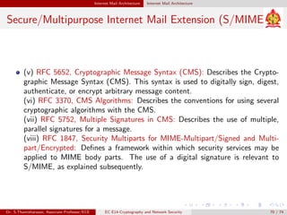 Internet Mail Architecture Internet Mail Architecture
Secure/Multipurpose Internet Mail Extension (S/MIME)
(v) RFC 5652, Cryptographic Message Syntax (CMS): Describes the Crypto-
graphic Message Syntax (CMS). This syntax is used to digitally sign, digest,
authenticate, or encrypt arbitrary message content.
(vi) RFC 3370, CMS Algorithms: Describes the conventions for using several
cryptographic algorithms with the CMS.
(vii) RFC 5752, Multiple Signatures in CMS: Describes the use of multiple,
parallel signatures for a message.
(viii) RFC 1847, Security Multiparts for MIME-Multipart/Signed and Multi-
part/Encrypted: Defines a framework within which security services may be
applied to MIME body parts. The use of a digital signature is relevant to
S/MIME, as explained subsequently.
Dr. S.Thamizharasan, Associate Professor/ECE EC E14-Cryptography and Network Security 70 / 74
 