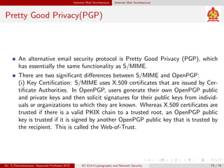 Internet Mail Architecture Internet Mail Architecture
Pretty Good Privacy(PGP)
An alternative email security protocol is Pretty Good Privacy (PGP), which
has essentially the same functionality as S/MIME.
There are two significant differences between S/MIME and OpenPGP:
(i) Key Certification: S/MIME uses X.509 certificates that are issued by Cer-
tificate Authorities. In OpenPGP, users generate their own OpenPGP public
and private keys and then solicit signatures for their public keys from individ-
uals or organizations to which they are known. Whereas X.509 certificates are
trusted if there is a valid PKIX chain to a trusted root, an OpenPGP public
key is trusted if it is signed by another OpenPGP public key that is trusted by
the recipient. This is called the Web-of-Trust.
Dr. S.Thamizharasan, Associate Professor/ECE EC E14-Cryptography and Network Security 73 / 74
 