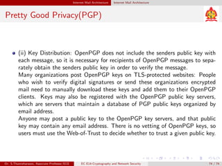 Internet Mail Architecture Internet Mail Architecture
Pretty Good Privacy(PGP)
(ii) Key Distribution: OpenPGP does not include the senders public key with
each message, so it is necessary for recipients of OpenPGP messages to sepa-
rately obtain the senders public key in order to verify the message.
Many organizations post OpenPGP keys on TLS-protected websites: People
who wish to verify digital signatures or send these organizations encrypted
mail need to manually download these keys and add them to their OpenPGP
clients. Keys may also be registered with the OpenPGP public key servers,
which are servers that maintain a database of PGP public keys organized by
email address.
Anyone may post a public key to the OpenPGP key servers, and that public
key may contain any email address. There is no vetting of OpenPGP keys, so
users must use the Web-of-Trust to decide whether to trust a given public key.
Dr. S.Thamizharasan, Associate Professor/ECE EC E14-Cryptography and Network Security 74 / 74
 