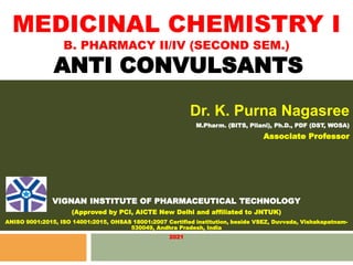 MEDICINAL CHEMISTRY I
B. PHARMACY II/IV (SECOND SEM.)
ANTI CONVULSANTS
Dr. K. Purna Nagasree
M.Pharm. (BITS, Pilani), Ph.D., PDF (DST, WOSA)
Associate Professor
VIGNAN INSTITUTE OF PHARMACEUTICAL TECHNOLOGY
(Approved by PCI, AICTE New Delhi and affiliated to JNTUK)
ANISO 9001:2015, ISO 14001:2015, OHSAS 18001:2007 Certified institution, beside VSEZ, Duvvada, Vishakapatnam-
530049, Andhra Pradesh, India
2021
 