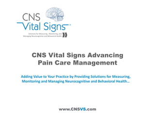 www.CNSVS.com
Solutions for Measuring , Monitoring, and 
Managing Neurocognitive and Behavioral Health
CNS Vital Signs Advancing
Pain Care Management
Adding Value to Your Practice by Providing Solutions for Measuring, 
Monitoring and Managing Neurocognitive and Behavioral Health…
 