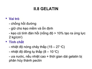 II.8 GELATIN

 Vai trò
  - chống hồi đường
  - giữ cho kẹo mềm và ổn định
  - kẹo có tính đàn hồi (nồng độ > 10% tạo ra ứng lực
  2 kg/cm2)
 Tính chất
  - nhiệt độ nóng chảy thấp (15 – 27 oC)
  - nhiệt độ đông tụ thấp (8 – 10 0C)
  - ưa nước, nếu nhiệt cao + thời gian dài gelatin bị
  phân hủy thành pectin
 
