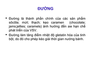 ĐƯỜNG

 Đường là thành phần chính của các sản phẩm
  sôcôla; mứt; thạch; kẹo caramen          (chocolate;
  jams;jellies; caramels) ảnh hưởng đến aw hạn chế
  phát triển của VSV.
 Đường làm tăng điểm nhiệt độ gletatin hóa của tinh
  bột, do đó cho phép kéo giài thời gian nướng bánh.
 