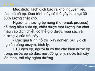 4.2 Ép
Mục đích: Tách dịch bào ra khỏi nguyên liệu,
tách bỏ bã ép. Quá trình này có thể gây hao hụt 30-
50% lượng chất khô.
Người ta thường ép nóng (hot-break process)
để tăng hiệu suất ép, chiết được một lượng lớn chất
màu vào dịch chiết, có thể giữ được màu sắc và
hương vị của trái cây.
• Các quá trình hỗ trợ: xay nghiền, xử lý dịch
nghiền bằng enzym, trích ly.
• Từ dịch ép, người ta có thể chế biến nước ép
trong, nước ép cô đặc, mứt đông jelly, nước trái cây
lên men, trái cây ngâm đường…
 
