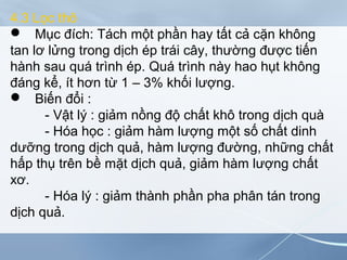 4.3 Lọc thô
 Mục đích: Tách một phần hay tất cả cặn không
tan lơ lửng trong dịch ép trái cây, thường được tiến
hành sau quá trình ép. Quá trình này hao hụt không
đáng kể, ít hơn từ 1 – 3% khối lượng.
 Biến đổi :
- Vật lý : giảm nồng độ chất khô trong dịch quà
- Hóa học : giảm hàm lượng một số chất dinh
dưỡng trong dịch quả, hàm lượng đường, những chất
hấp thụ trên bề mặt dịch quả, giảm hàm lượng chất
xơ.
- Hóa lý : giảm thành phần pha phân tán trong
dịch quả.
 