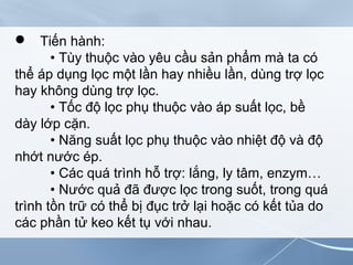  Tiến hành:
• Tùy thuộc vào yêu cầu sản phẩm mà ta có
thể áp dụng lọc một lần hay nhiều lần, dùng trợ lọc
hay không dùng trợ lọc.
• Tốc độ lọc phụ thuộc vào áp suất lọc, bề
dày lớp cặn.
• Năng suất lọc phụ thuộc vào nhiệt độ và độ
nhớt nước ép.
• Các quá trình hỗ trợ: lắng, ly tâm, enzym…
• Nước quả đã được lọc trong suốt, trong quá
trình tồn trữ có thể bị đục trở lại hoặc có kết tủa do
các phần tử keo kết tụ với nhau.
 