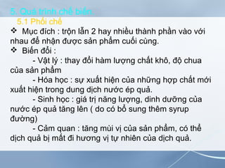 5. Quá trình chế biến.
5.1 Phối chế
 Mục đích : trộn lẫn 2 hay nhiều thành phần vào với
nhau để nhận được sản phẩm cuối cùng.
 Biến đổi :
- Vật lý : thay đổi hàm lượng chất khô, độ chua
của sản phẩm
- Hóa học : sự xuất hiện của những hợp chất mới
xuất hiện trong dung dịch nước ép quả.
- Sinh học : giá trị năng lượng, dinh dưỡng của
nước ép quả tăng lên ( do có bổ sung thêm syrup
đường)
- Cảm quan : tăng mùi vị của sản phẩm, có thể
dịch quả bị mất đi hương vị tự nhiên của dịch quả.
 