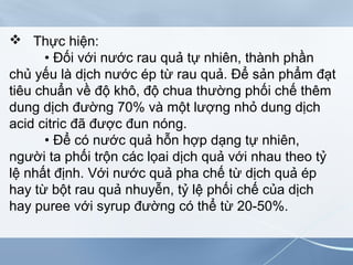  Thực hiện:
• Đối với nước rau quả tự nhiên, thành phần
chủ yếu là dịch nước ép từ rau quả. Để sản phẩm đạt
tiêu chuẩn về độ khô, độ chua thường phối chế thêm
dung dịch đường 70% và một lượng nhỏ dung dịch
acid citric đã được đun nóng.
• Để có nước quả hỗn hợp dạng tự nhiên,
người ta phối trộn các lọai dịch quả với nhau theo tỷ
lệ nhất định. Với nước quả pha chế từ dịch quả ép
hay từ bột rau quả nhuyễn, tỷ lệ phối chế của dịch
hay puree với syrup đường có thể từ 20-50%.
 