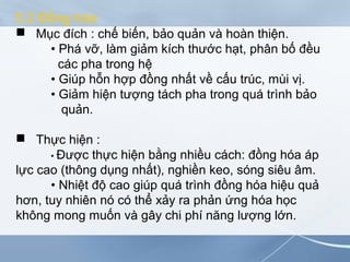 5.2 Đồng hóa
 Mục đích : chế biến, bảo quản và hoàn thiện.
• Phá vỡ, làm giảm kích thước hạt, phân bố đều
các pha trong hệ
• Giúp hỗn hợp đồng nhất về cấu trúc, mùi vị.
• Giảm hiện tượng tách pha trong quá trình bảo
quản.
 Thực hiện :
• Được thực hiện bằng nhiều cách: đồng hóa áp
lực cao (thông dụng nhất), nghiền keo, sóng siêu âm.
• Nhiệt độ cao giúp quá trình đồng hóa hiệu quả
hơn, tuy nhiên nó có thể xảy ra phản ứng hóa học
không mong muốn và gây chi phí năng lượng lớn.
 