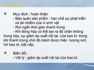 5.3 Rót hộp.
 Mục đích : hoàn thiện
- Bảo quản sản phẩm : hạn chế sự phát triển
và tái nhiễm của vi sinh vật
- Rút ngắn thời gian thanh trùng
- Khi đóng hộp có thể tạo ra độ chân không
trong hộp, sự giảm áp suất nội tại của bao bì trong
khi thanh trùng nhờ đó tránh được hiện tượng nứt,
hở bao bì, bật nắp.
 Biến đổi :
- Vật lý : giảm áp suất nội tại của bao bì.
 