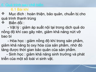 6. Quá trình sau chế biến
6.1 Bài khí
 Mục đích : hoàn thiện, bảo quản, chuẩn bị cho
quá trình thanh trùng
 Biến đổi :
- Vật lý : giảm áp suất nội tại trong dịch quả do
nồng độ khí cao gây nên, giảm khả năng nứt vỡ
bao bì
- Hóa học : giảm nồng độ khí trong sản phẩm,
giảm khả năng bị oxy hóa của sản phẩm, nhờ đó
tăng được thời gian bảo quản của sản phẩm.
- Sinh học : giảm khả năng sinh trưởng và phát
triển của một số loài vi sinh vật.
 