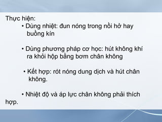 Thực hiện:
• Dùng nhiệt: đun nóng trong nồi hở hay
buồng kín
• Dùng phương pháp cơ học: hút không khí
ra khỏi hộp bằng bơm chân không
• Kết hợp: rót nóng dung dịch và hút chân
không.
• Nhiệt độ và áp lực chân không phải thích
hợp.
 