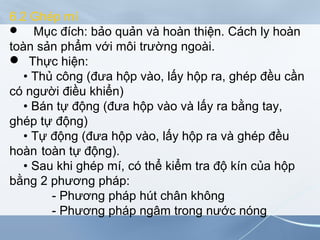 6.2 Ghép mí
 Mục đích: bảo quản và hoàn thiện. Cách ly hoàn
toàn sản phẩm với môi trường ngoài.
 Thực hiện:
• Thủ công (đưa hộp vào, lấy hộp ra, ghép đều cần
có người điều khiển)
• Bán tự động (đưa hộp vào và lấy ra bằng tay,
ghép tự động)
• Tự động (đưa hộp vào, lấy hộp ra và ghép đều
hoàn toàn tự động).
• Sau khi ghép mí, có thể kiểm tra độ kín của hộp
bằng 2 phương pháp:
- Phương pháp hút chân không
- Phương pháp ngâm trong nước nóng
 