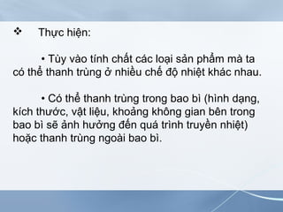  Thực hiện:
• Tùy vào tính chất các loại sản phẩm mà ta
có thể thanh trùng ở nhiều chế độ nhiệt khác nhau.
• Có thể thanh trùng trong bao bì (hình dạng,
kích thước, vật liệu, khoảng không gian bên trong
bao bì sẽ ảnh hưởng đến quá trình truyền nhiệt)
hoặc thanh trùng ngoài bao bì.
 