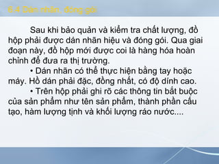 6.4 Dán nhãn, đóng gói
Sau khi bảo quản và kiểm tra chất lượng, đồ
hộp phải được dán nhãn hiệu và đóng gói. Qua giai
đoạn này, đồ hộp mới được coi là hàng hóa hoàn
chỉnh để đưa ra thị trường.
• Dán nhãn có thể thực hiện bằng tay hoặc
máy. Hồ dán phải đặc, đồng nhất, có độ dính cao.
• Trên hộp phải ghi rõ các thông tin bắt buộc
của sản phẩm như tên sản phẩm, thành phần cấu
tạo, hàm lượng tịnh và khối lượng ráo nước....
 