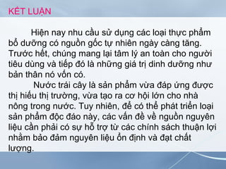 KẾT LUẬN
Hiện nay nhu cầu sử dụng các loại thực phẩm
bổ dưỡng có nguồn gốc tự nhiên ngày càng tăng.
Trước hết, chúng mang lại tâm lý an toàn cho người
tiêu dùng và tiếp đó là những giá trị dinh dưỡng như
bản thân nó vốn có.
Nước trái cây là sản phẩm vừa đáp ứng được
thị hiếu thị trường, vừa tạo ra cơ hội lớn cho nhà
nông trong nước. Tuy nhiên, để có thể phát triển loại
sản phẩm độc đáo này, các vấn đề về nguồn nguyên
liệu cần phải có sự hỗ trợ từ các chính sách thuận lợi
nhằm bảo đảm nguyên liệu ổn định và đạt chất
lượng.
 