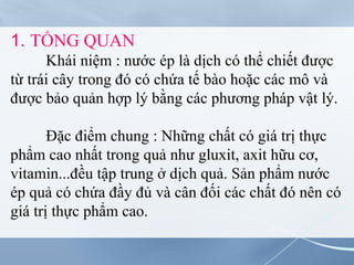 1. TỔNG QUAN
Khái niệm : nước ép là dịch có thể chiết được
từ trái cây trong đó có chứa tế bào hoặc các mô và
được bảo quản hợp lý bằng các phương pháp vật lý.
Đặc điểm chung : Những chất có giá trị thực
phẩm cao nhất trong quả như gluxit, axit hữu cơ,
vitamin...đều tập trung ở dịch quả. Sản phẩm nước
ép quả có chứa đầy đủ và cân đối các chất đó nên có
giá trị thực phẩm cao.
 