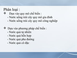 Phân loại :
 Dựa vào quy mô chế biến :
- Nước uống trái cây quy mô gia đình
- Nước uống trái cây quy mô công nghiệp
 Dựa vào phương pháp chế biến :
- Nước quả tự nhiên
- Nước quả hỗn hợp
- Nước quả pha đường
- Nước quả cô đặc
 