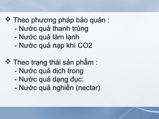  Theo phương pháp bảo quản :
- Nước quả thanh trùng
- Nước quả làm lạnh
- Nước quả nạp khí CO2
 Theo trạng thái sản phẩm :
- Nước quả dịch trong
- Nước quả dạng đục:
- Nước quả nghiền (nectar)
 