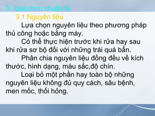 3. Quá trình chuẩn bị
3.1 Nguyên liệu
Lựa chọn nguyên liệu theo phương pháp
thủ công hoặc bằng máy.
Có thể thực hiện trước khi rửa hay sau
khi rửa sơ bộ đối với những trái quá bẩn.
Phân chia nguyên liệu đồng đều về kích
thước, hình dạng, màu sắc,độ chín.
Loại bỏ một phần hay toàn bộ những
nguyên liệu không đủ quy cách, sâu bệnh,
men mốc, thối hỏng.
 