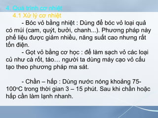 4. Quá trình cơ nhiệt
4.1 Xử lý cơ nhiệt
- Bóc vỏ bằng nhiệt : Dùng để bóc vỏ loại quả
có múi (cam, quýt, bưởi, chanh...). Phương pháp này
phế liệu được giảm nhiều, năng suất cao nhưng rất
tốn điện.
- Gọt vỏ bằng cơ học : để làm sạch vỏ các loại
củ như cà rốt, táo… người ta dùng máy cạo vỏ cấu
tạo theo phương pháp ma sát.
- Chần – hấp : Dùng nước nóng khoảng 75-
100o
C trong thời gian 3 – 15 phút. Sau khi chần hoặc
hấp cần làm lạnh nhanh.
 
