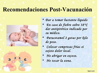 Recomendaciones Post-Vacunación
• Dar a tomar bastante líquido
• En caso de fiebre sobre 38°C
dar antipirético indicado por
su médico.
• Paracetamol 2 gotas por kilo
de peso.
• Colocar compresas frías si
existe dolor local.
• No abrigar en exceso.
• No tocar la zona.

 