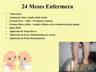 24 Meses Enfermera
•
•
•
•
•
•
•
•

Valoración:
Anamnesis sobre estado salud actual.
Control Peso – Talla – Perímetro Craneal.
Examen físico céfalo – caudal. (énfasis en la evaluación de pie plano)
Hitos DSM
Aplicación de Pauta Breve.
Aplicación de Score Malnutrición por exceso.
Aplicación de Pauta Bucodentaria.

 