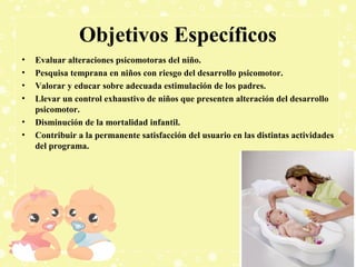 Objetivos Específicos
•
•
•
•
•
•

Evaluar alteraciones psicomotoras del niño.
Pesquisa temprana en niños con riesgo del desarrollo psicomotor.
Valorar y educar sobre adecuada estimulación de los padres.
Llevar un control exhaustivo de niños que presenten alteración del desarrollo
psicomotor.
Disminución de la mortalidad infantil.
Contribuir a la permanente satisfacción del usuario en las distintas actividades
del programa.

 