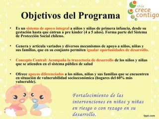 Objetivos del Programa
•

Es un sistema de apoyo integral a niños y niñas de primera infancia, desde su
gestación hasta que entran a pre kínder (4 a 5 años). Forma parte del Sistema
de Protección Social chileno.

•

Genera y articula variados y diversos mecanismos de apoyo a niños, niñas y
sus familias, que en su conjunto permiten igualar oportunidades de desarrollo.

•

Concepto Central: Acompaña la trayectoria de desarrollo de los niños y niñas
que se atienden en el sistema público de salud

•

Ofrece apoyos diferenciados a los niños, niñas y sus familias que se encuentren
en situación de vulnerabilidad socioeconómica (hogares del 60% más
vulnerable).

Fortalecimiento de las
intervenciones en niños y niñas
en riesgo o con rezago en su
desarrollo.

 